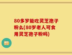 80多岁能吃灵芝孢子粉么(80岁老人可食用灵芝孢子粉吗)