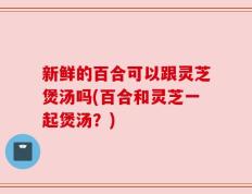 新鲜的百合可以跟灵芝煲汤吗(百合和灵芝一起煲汤？)
