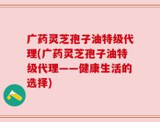 广药灵芝孢子油特级代理(广药灵芝孢子油特级代理——健康生活的选择)