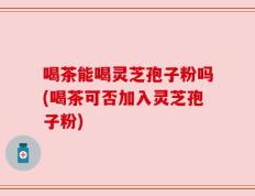 喝茶能喝灵芝孢子粉吗(喝茶可否加入灵芝孢子粉)