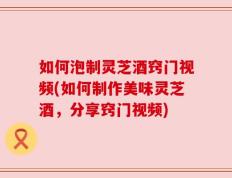 如何泡制灵芝酒窍门视频(如何制作美味灵芝酒，分享窍门视频)