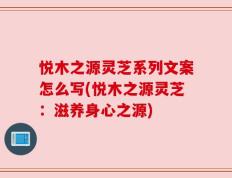 悦木之源灵芝系列文案怎么写(悦木之源灵芝：滋养身心之源)