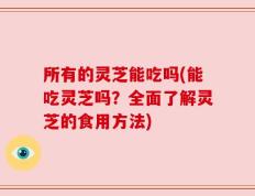 所有的灵芝能吃吗(能吃灵芝吗？全面了解灵芝的食用方法)