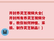 开封养灵芝视频大全(开封所有养灵芝视频分享，教你如何种植、采摘、制作灵芝制品！)