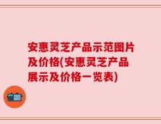 安惠灵芝产品示范图片及价格(安惠灵芝产品展示及价格一览表)