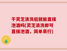 干灵芝清洗后就能直接泡酒吗(灵芝清洗即可直接泡酒，简单易行)