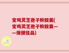 宝鸡灵芝孢子粉胶囊(宝鸡灵芝孢子粉胶囊——保健佳品)