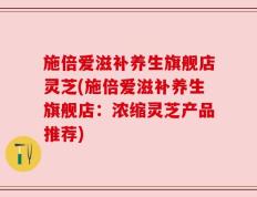 施倍爱滋补养生旗舰店灵芝(施倍爱滋补养生旗舰店：浓缩灵芝产品推荐)