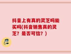 抖音上有真的灵芝吗能买吗(抖音销售真的灵芝？是否可信？)