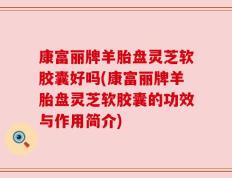 康富丽牌羊胎盘灵芝软胶囊好吗(康富丽牌羊胎盘灵芝软胶囊的功效与作用简介)