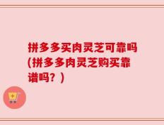拼多多买肉灵芝可靠吗(拼多多肉灵芝购买靠谱吗？)