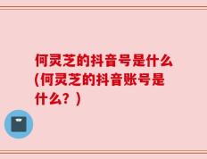 何灵芝的抖音号是什么(何灵芝的抖音账号是什么？)