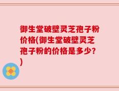 御生堂破壁灵芝孢子粉价格(御生堂破壁灵芝孢子粉的价格是多少？)