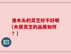 像木头的灵芝好不好呢(木质灵芝的品质如何？)