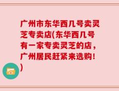 广州市东华西几号卖灵芝专卖店(东华西几号有一家专卖灵芝的店，广州居民赶紧来选购！)