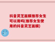 抖音灵芝面膜推荐女生可以用吗(推荐女生使用的抖音灵芝面膜)