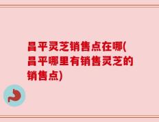 昌平灵芝销售点在哪(昌平哪里有销售灵芝的销售点)