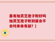 善有加灵芝孢子粉好吗加灵芝孢子粉到底会不会对身体有益？)