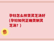孕妇怎么样煲灵芝汤好(孕妇如何正确煲制灵芝汤？)