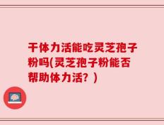 干体力活能吃灵芝孢子粉吗(灵芝孢子粉能否帮助体力活？)