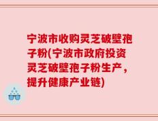 宁波市收购灵芝破壁孢子粉(宁波市政府投资灵芝破壁孢子粉生产，提升健康产业链)