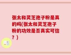张太和灵芝孢子粉是真的吗(张太和灵芝孢子粉的功效是否真实可信？)