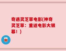 奇遇灵芝草电影(神奇灵芝草：重返电影大银幕！)