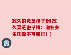 放久的灵芝孢子粉(放久灵芝孢子粉：滋补养生功效不可错过！)