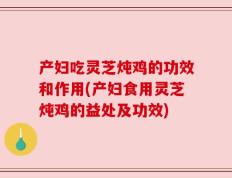 产妇吃灵芝炖鸡的功效和作用(产妇食用灵芝炖鸡的益处及功效)