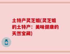 土特产灵芝姐(灵芝姐的土特产：美味健康的天然宝藏)