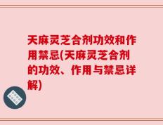 天麻灵芝合剂功效和作用禁忌(天麻灵芝合剂的功效、作用与禁忌详解)