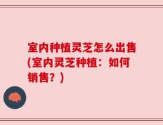室内种植灵芝怎么出售(室内灵芝种植：如何销售？)