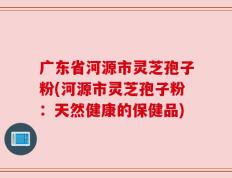 广东省河源市灵芝孢子粉(河源市灵芝孢子粉：天然健康的保健品)