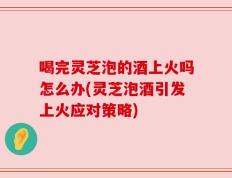 喝完灵芝泡的酒上火吗怎么办(灵芝泡酒引发上火应对策略)