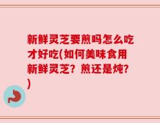 新鲜灵芝要煎吗怎么吃才好吃(如何美味食用新鲜灵芝？煎还是炖？)
