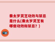 奏太岁灵芝功效与禁忌是什么(奏太岁灵芝有哪些功效和禁忌？)