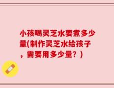 小孩喝灵芝水要煮多少量(制作灵芝水给孩子，需要用多少量？)