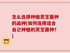 怎么选择种植灵芝菌种的品种(如何选择适合自己种植的灵芝菌种？)
