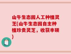 山牛生态园人工种植灵芝(山牛生态园自主种植珍贵灵芝，收获丰硕)