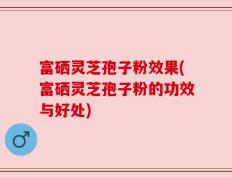 富硒灵芝孢子粉效果(富硒灵芝孢子粉的功效与好处)
