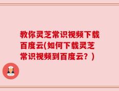教你灵芝常识视频下载百度云(如何下载灵芝常识视频到百度云？)