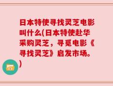日本特使寻找灵芝电影叫什么(日本特使赴华采购灵芝，寻觅电影《寻找灵芝》启发市场。)