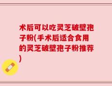 术后可以吃灵芝破壁孢子粉(手术后适合食用的灵芝破壁孢子粉推荐)