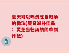 夏天可以喝灵芝当归汤的做法(夏日滋补佳品：灵芝当归汤的简单制作法)
