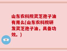 山东农科院灵芝孢子油有用么(山东农科院研发灵芝孢子油，具备功效。)