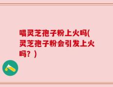 唱灵芝孢子粉上火吗(灵芝孢子粉会引发上火吗？)