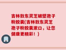 吉林敖东灵芝破壁孢子粉胶囊(吉林敖东灵芝孢子粉胶囊漱口，让您健康更精彩！)