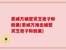 恩威万破壁灵芝孢子粉胶囊(恩威万推出破壁灵芝孢子粉胶囊)