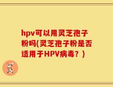 hpv可以用灵芝孢子粉吗(灵芝孢子粉是否适用于HPV病毒？)