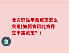 北方野生平盖灵芝怎么食用(如何食用北方野生平盖灵芝？)